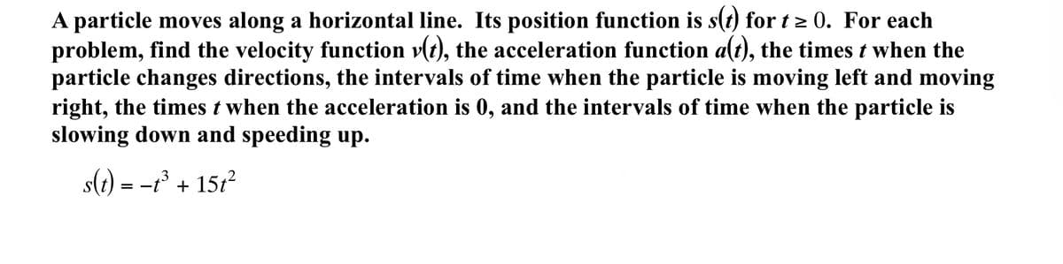 A particle moves along a horizontal line. Its position function is s(t) for t > 0. For each
problem, find the velocity function v(t), the acceleration function a(t), the times t when the
particle changes directions, the intervals of time when the particle is moving left and moving
right, the times t when the acceleration is 0, and the intervals of time when the particle is
slowing down and speeding up.
s(1)
= -r' + 15t?
.3
