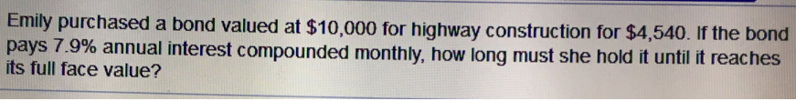 Emily purchased a bond valued at $10,000 for highway construction for $4,540. If the bond
pays 7.9% annual interest compounded monthly, how long must she hold it until it reaches
its full face value?
