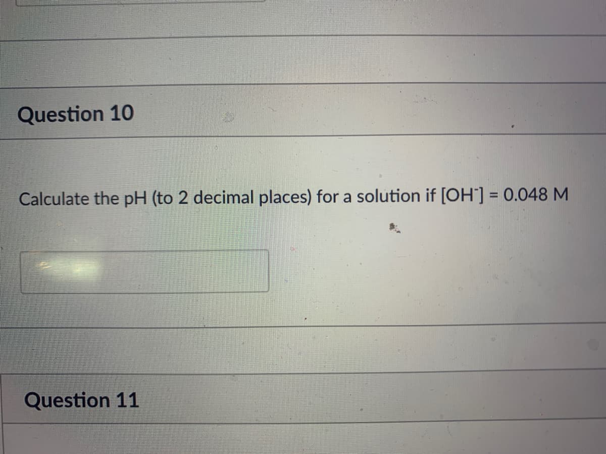 Question 10
Calculate the pH (to 2 decimal places) for a solution if [OH] = 0.048 M
%3D
Question 11
