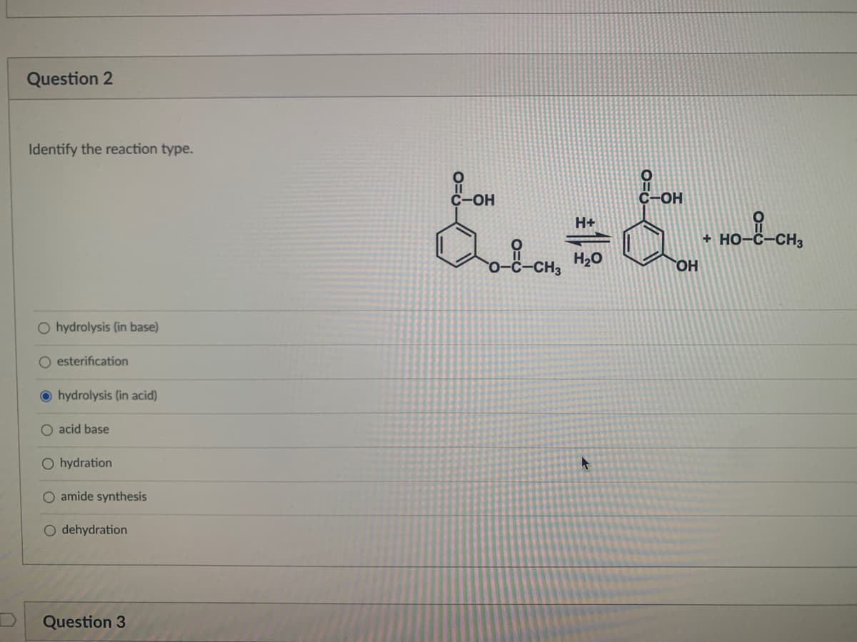 Question 2
Identify the reaction type.
C-OH
C-OH
H+
+ HO-
H20
O hydrolysis (in base)
O esterification
O hydrolysis (in acid)
O acid base
O hydration
O amide synthesis
O dehydration
Question 3
