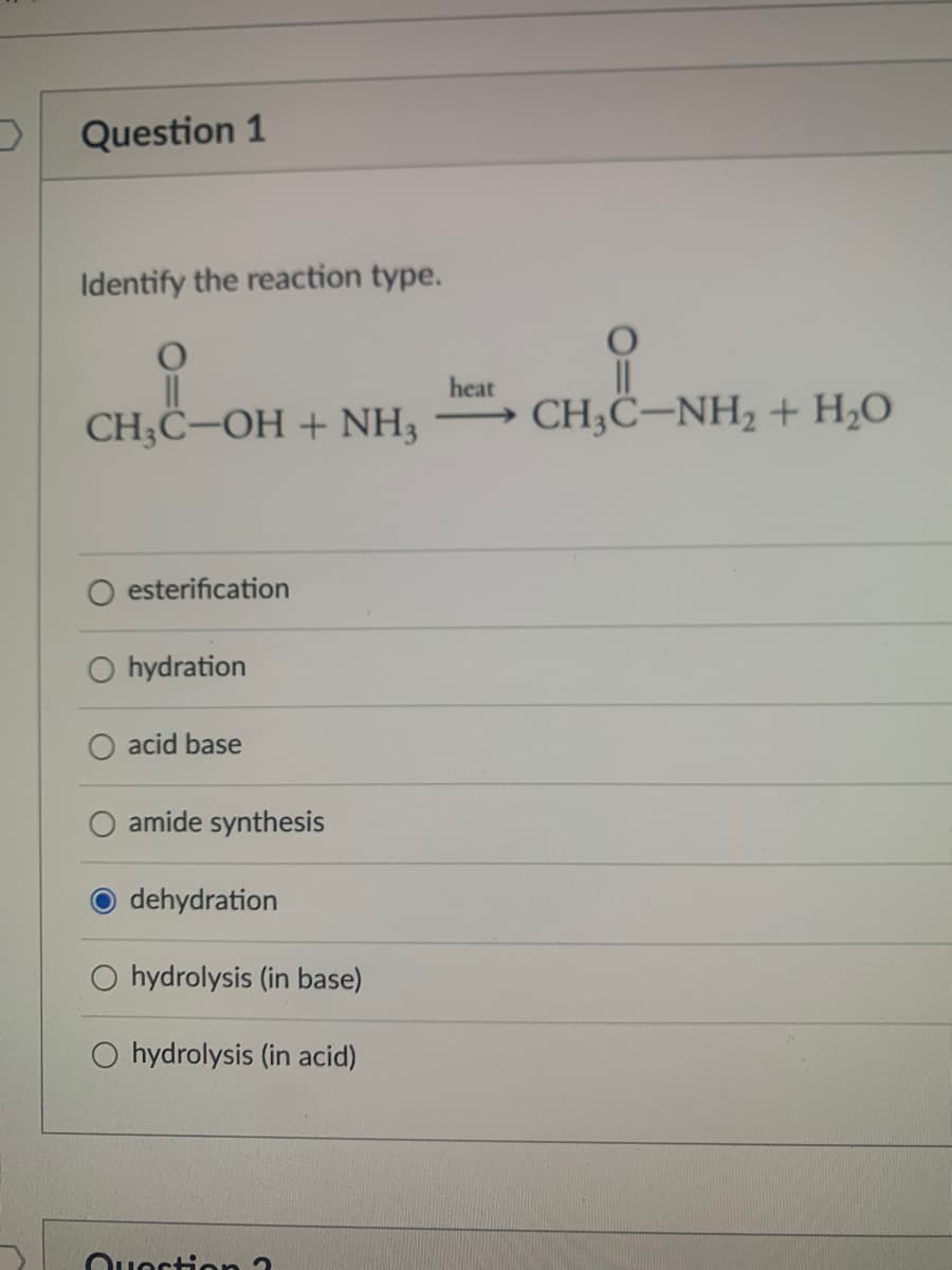 Question 1
Identify the reaction type.
heat
CH;Ĉ–OH + NH3
- CH;C–NH2 + H;O
O esterification
O hydration
acid base
amide synthesis
dehydration
hydrolysis (in base)
O hydrolysis (in acid)
Ouoction 3
