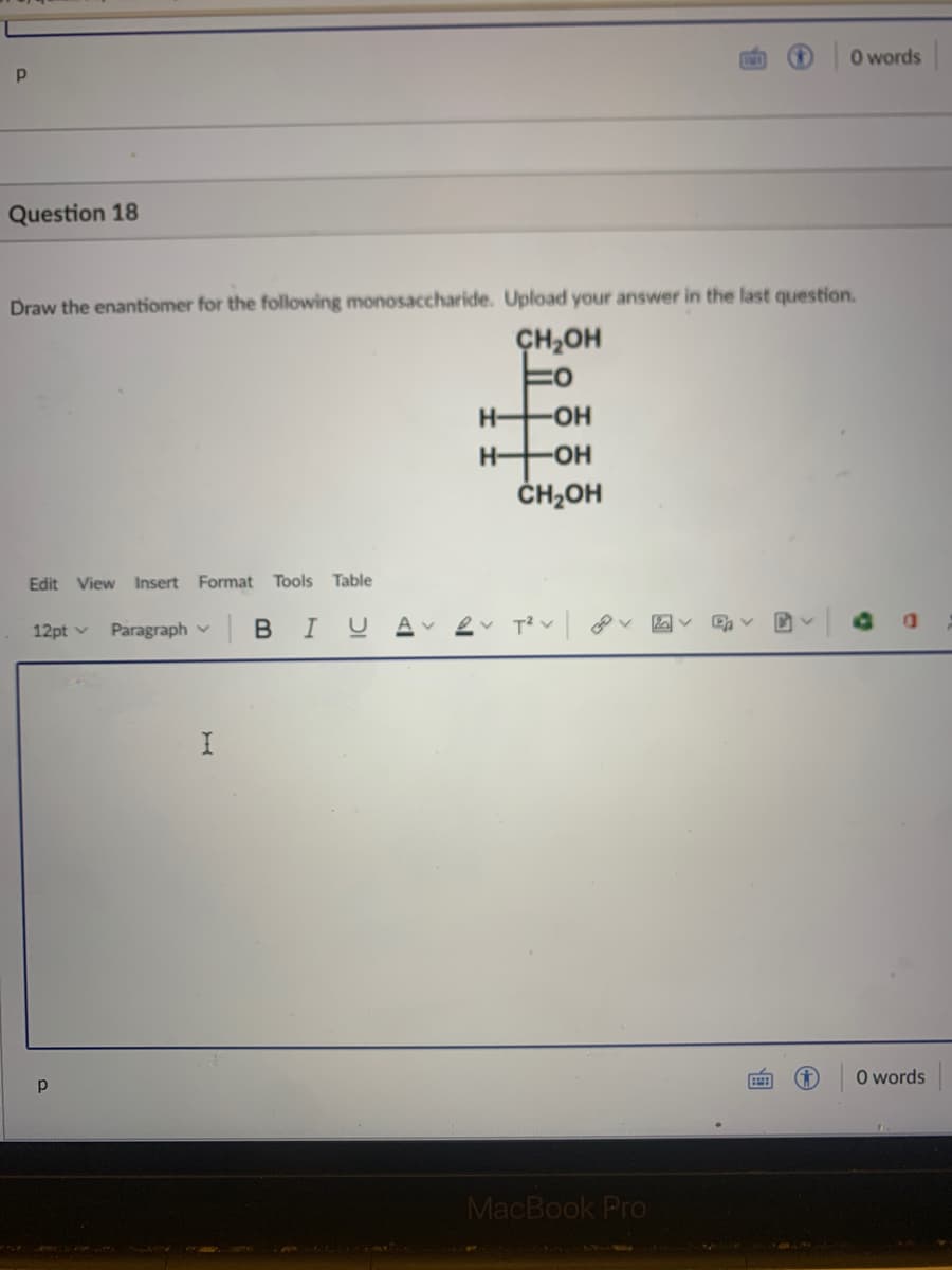 O words
Question 18
Draw the enantiomer for the following monosaccharide. Upload your answer in the last question.
ÇH,OH
H-
-HO-
H-
-HO-
ČH2OH
Edit View Insert Format Tools
Table
12pt v
Paragraph v B IUA
O words
MacBook Pro
