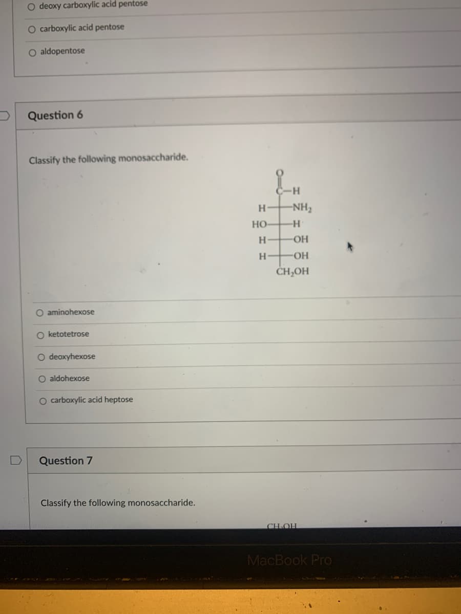 O deoxy carboxylic acid pentose
O carboxylic acid pentose
O aldopentose
Question 6
Classify the following monosaccharide.
C-H
H NH2
Но
H
-OH-
ČH,OH
O aminohexose
O ketotetrose
O deoxyhexose
O aldohexose
O carboxylic acid heptose
Question 7
Classify the following monosaccharide.
CH.OH
MacBook Pro
