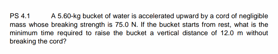 PS 4.1
A 5.60-kg bucket of water is accelerated upward by a cord of negligible
mass whose breaking strength is 75.0 N. If the bucket starts from rest, what is the
minimum time required to raise the bucket a vertical distance of 12.0 m without
breaking the cord?
