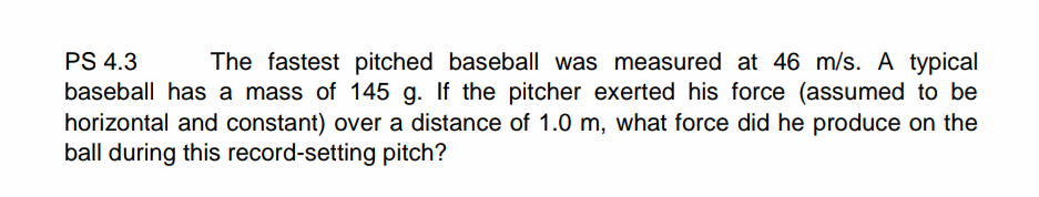 PS 4.3
The fastest pitched baseball was measured at 46 m/s. A typical
baseball has a mass of 145 g. If the pitcher exerted his force (assumed to be
horizontal and constant) over a distance of 1.0 m, what force did he produce on the
ball during this record-setting pitch?
