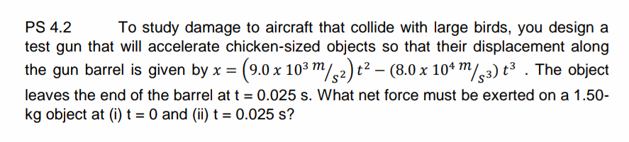 PS 4.2
To study damage to aircraft that collide with large birds, you design a
test gun that will accelerate chicken-sized objects so that their displacement along
the gun barrel is given by x = (9.0 x 103 m/,2)t² – (8.0 x 104 m/,3) t³ . The object
leaves the end of the barrel at t = 0.025 s. What net force must be exerted on a 1.50-
kg object at (i) t = 0 and (ii) t = 0.025 s?
