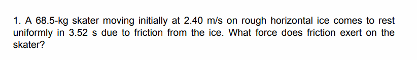1. A 68.5-kg skater moving initially at 2.40 m/s on rough horizontal ice comes to rest
uniformly in 3.52 s due to friction from the ice. What force does friction exert on the
skater?
