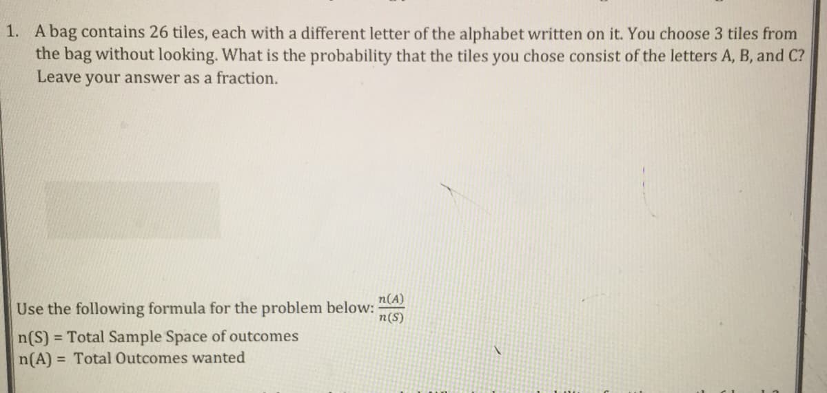 1. A bag contains 26 tiles, each with a different letter of the alphabet written on it. You choose 3 tiles from
the bag without looking. What is the probability that the tiles you chose consist of the letters A, B, and C?
Leave your answer as a fraction.
n(A)
Use the following formula for the problem below:
n(S)
n(S)
= Total Sample Space of outcomes
n(A) = Total Outcomes wanted
