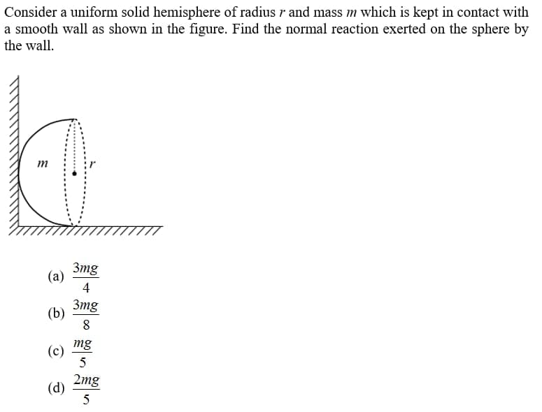 Consider a uniform solid hemisphere of radius r and mass m which is kept in contact with
a smooth wall as shown in the figure. Find the normal reaction exerted on the sphere by
the wall.
m
3mg
(a)
4
3mg
(b)
8
mg
(c)
2mg
(d)
5
