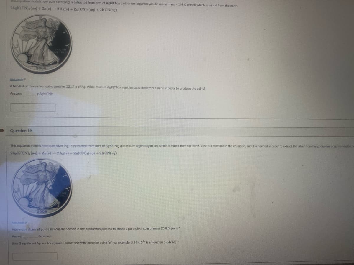 This equation models how pure silver (Ag) is extracted from ores of AgK(CN)2 (potassium argentocyanide, molar mass 199.0 g/mol) which is mined from the earth.
2AgK(CN), (aq)+ Zn(s) → 2 Ag(a)+ Zn(CN): (ag) + 2KCN(aq)
LTRUS
2004
Abicdomoh
A handful of these silver coins contains 221.7 g of Ag. What mass of AgK(CN)2 must be extracted from a mine in order to produce the coins?
Answer:
g AgK(CN)2
Question 19
This equation models how pure silver (Ag) is extracted from ores of AgK(CN)2 (potassium argentocyanide), which is mined from the earth. Zinc is a reactant in the equation, and it is needed in order
extract the silver from the potassium argentocyanide om
2AGK(CN)2(aq) + Zn(s) 2 Ag(s) + Zn(CN)2(aq) + 2KCN(aq)
2004
How many atoms of pure zinc (Zn) are necded in the production process to create a pure silver coin of mass 25.8.0 grams?
Answer
Zn atoms
(Use 3 significant figures for answer. Format scientific notation using "e": for example, 5.84x10 is entered as 5.84e16)
