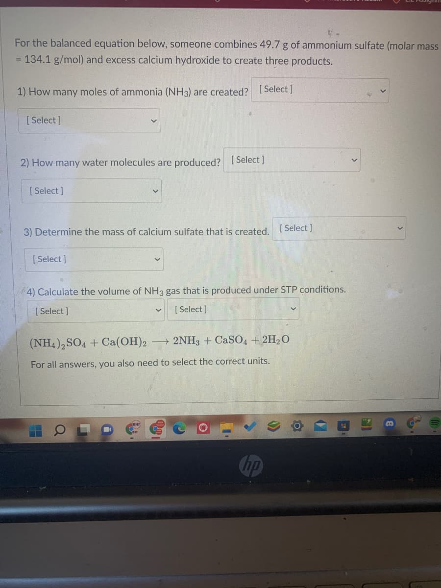 For the balanced equation below, someone combines 49.7 g of ammonium sulfate (molar mass
= 134.1 g/mol) and excess calcium hydroxide to create three products.
1) How many moles of ammonia (NH3) are created? [ Select]
[Select ]
2) How many water molecules are produced? [Select]
[ Select ]
3) Determine the mass of calcium sulfate that is created, [ Select]
[Select ]
4) Calculate the volume of NH3 gas that is produced under STP conditions.
[ Select ]
[ Select ]
(NH4),SO4 + Ca(OH)2
2NH3 + CaSO4 + 2H20
For all answers, you also need to select the correct units.
hp
