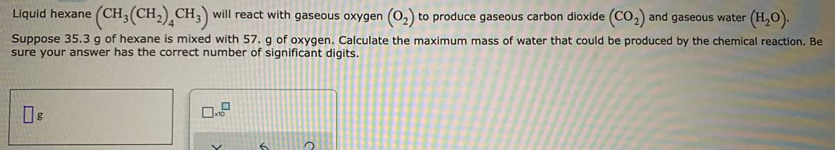 Liquid hexane
(CH3(CH2),CH3) will react with gaseous oxygen (O,) to produce gaseous carbon dioxide (CO,) and gaseous water
(H,O).
Suppose 35.3 g of hexane is mixed with 57. g of oxygen. Calculate the maximum mass of water that could be produced by the chemical reaction. Be
sure your answer has the correct number of significant digits.
