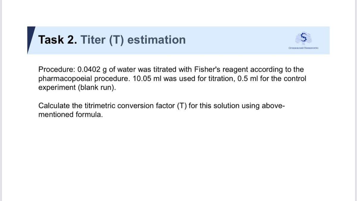 Task 2. Titer (T) estimation
Procedure: 0.0402 g of water was titrated with Fisher's reagent according to the
pharmacopoeial procedure. 10.05 ml was used for titration, 0.5 ml for the control
experiment (blank run).
Calculate the titrimetric conversion factor (T) for this solution using above-
mentioned formula.
%24

