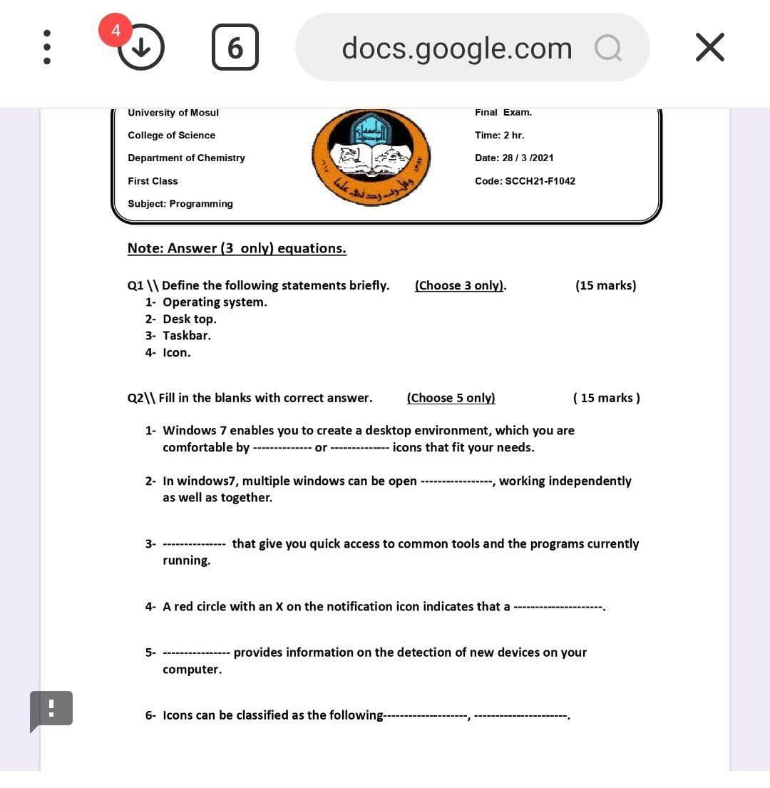 4
6
docs.google.com Q
University of Mosul
Final Exam.
College of Science
Time: 2 hr.
Department of Chemistry
Date: 28 / 3 12021
First Class
Code: SCCH21-F1042
Subject: Programming
Note: Answer (3 only) equations.
(Choose 3 only).
Q1 \\ Define the following statements briefly.
1- Operating system.
2- Desk top.
(15 marks)
3- Taskbar.
4- Icon.
Q2\\ Fill in the blanks with correct answer.
(Choose 5 only)
( 15 marks )
1- Windows 7 enables you to create a desktop environment, which you are
comfortable by
----------- or ------------ icons that fit your needs.
2- In windows7, multiple windows can be open ----
as well as together.
-, working independently
3-
that give you quick access to common tools and the programs currently
running.
4- A red circle with an X on the notification icon indicates that a
5-
provides information on the detection of new devices on your
computer.
6- Icons can be classified as the following----
