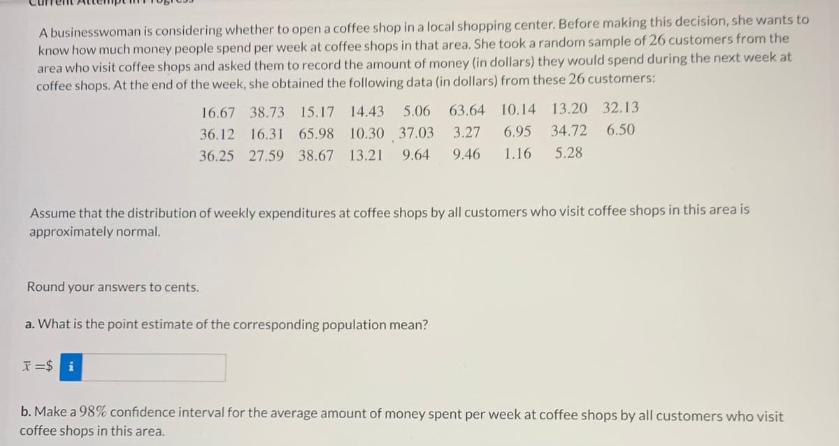 A businesswoman is considering whether to open a coffee shop in a local shopping center. Before making this decision, she wants to
know how much money people spend per week at coffee shops in that area. She took a random sample of 26 customers from the
area who visit coffee shops and asked them to record the amount of money (in dollars) they would spend during the next week at
coffee shops. At the end of the week, she obtained the following data (in dollars) from these 26 customers:
16.67 38.73 15.17 14.43
5.06
63.64 10.14 13.20 32.13
36.12 16.31 65.98 10.30 37.03
3.27
6.95 34.72
6.50
36.25 27.59 38.67 13.21
9.64
9.46
1.16
5.28
Assume that the distribution of weekly expenditures at coffee shops by all customers who visit coffee shops in this area is
approximately normal.
Round your answers to cents.
a. What is the point estimate of the corresponding population mean?
X =$ i
b. Make a 98% confidence interval for the average amount of money spent per week at coffee shops by all customers who visit
coffee shops in this area.
