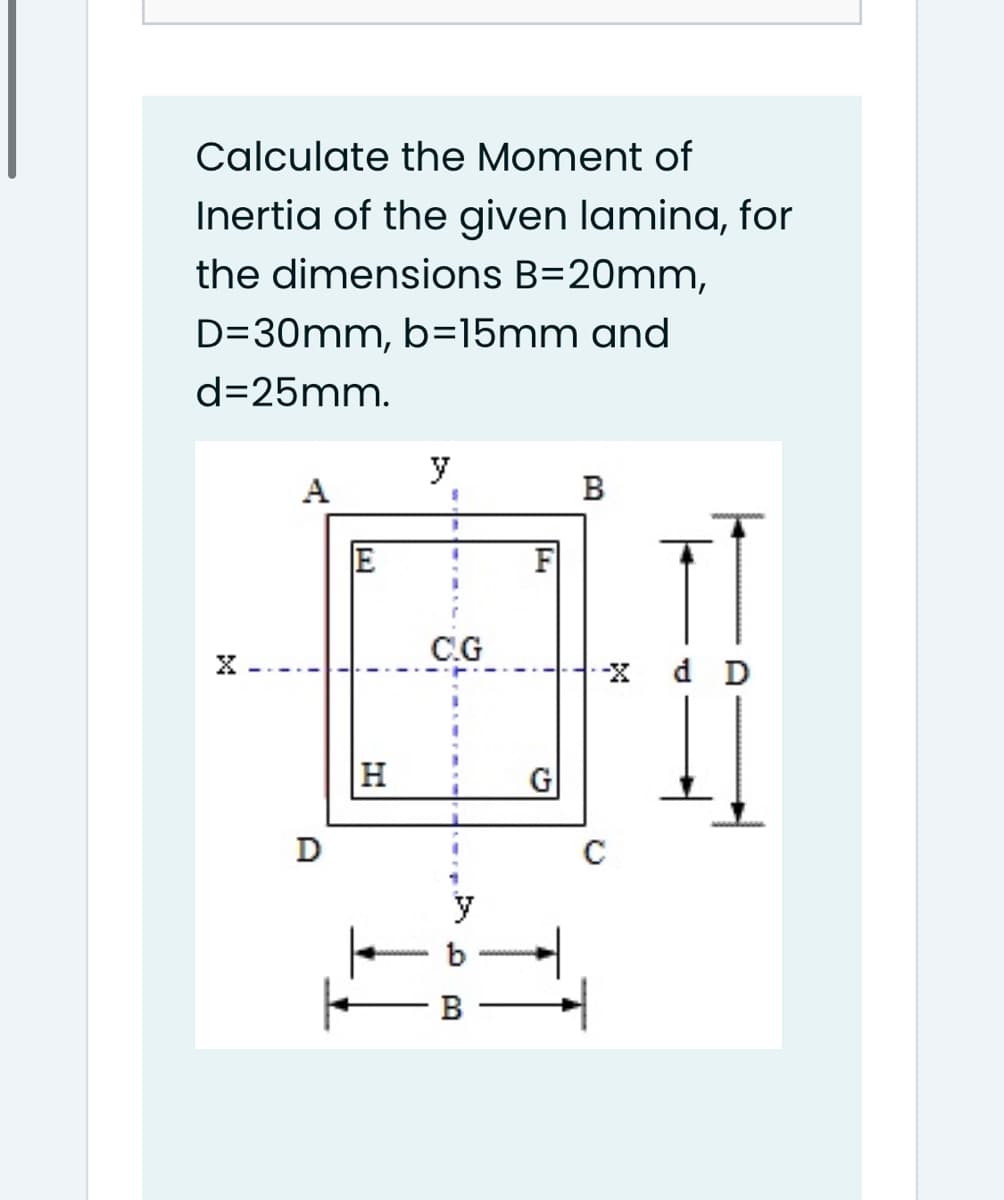 Calculate the Moment of
Inertia of the given lamina, for
the dimensions B=20mm,
D=30mm, b=15mm and
d=25mm.
y
A
B
E
C.G
X -
X d D
H
D
b
B
