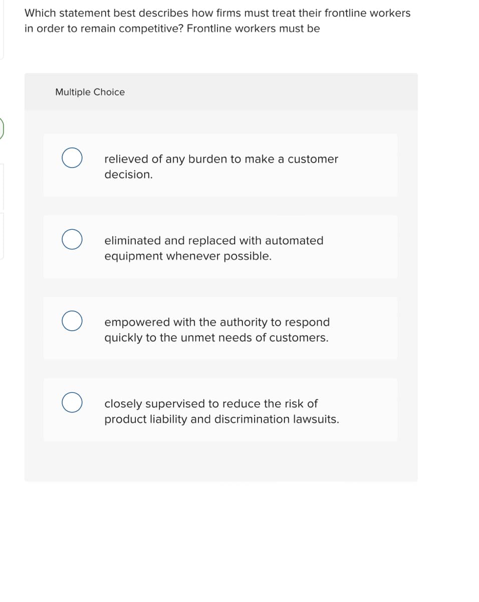 Which statement best describes how firms must treat their frontline workers
in order to remain competitive? Frontline workers must be
Multiple Choice
relieved of any burden to make a customer
decision.
eliminated and replaced with automated
equipment whenever possible.
empowered with the authority to respond
quickly to the unmet needs of customers.
closely supervised to reduce the risk of
product liability and discrimination lawsuits.