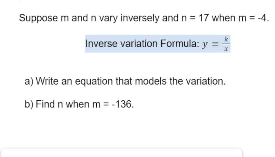 Suppose m and n vary inversely and n = 17 when m = -4.
k
Inverse variation Formula: y
X
a) Write an equation that models the variation.
b) Find n when m = -136.