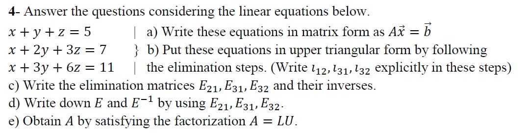 4- Answer the questions considering the linear equations below.
x + y + z = 5
x + 2y + 3z = 7
x + 3y + 6z = 11
c) Write the elimination matrices E21, E31, E32 and their inverses.
d) Write down E and E-1 by using E21, E31, E32.
| a) Write these equations in matrix form as Ax = b
} b) Put these equations in upper triangular form by following
| the elimination steps. (Write 112, 131, 132 explicitly in these steps)
e) Obtain A by satisfying the factorization A = LU.
