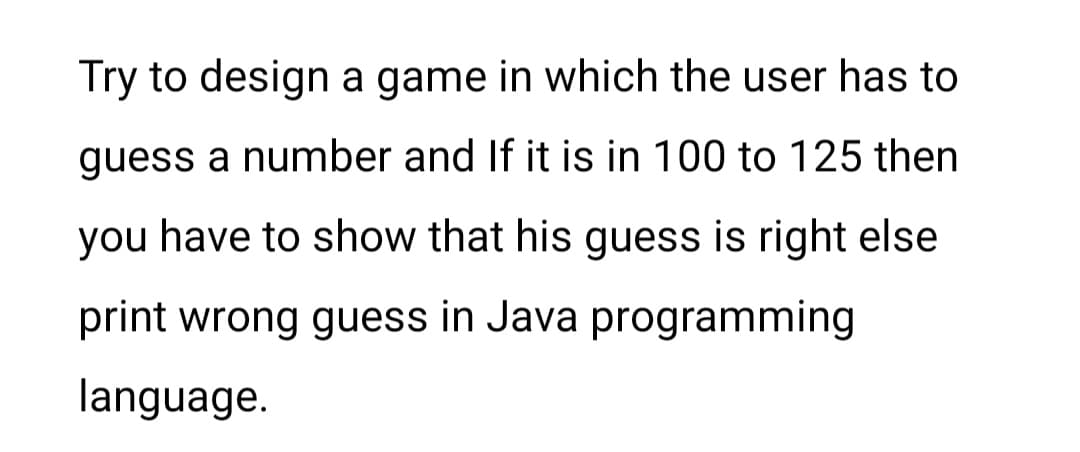 Try to design a game in which the user has to
guess a number and If it is in 100 to 125 then
you have to show that his guess is right else
print wrong guess in Java programming
language.
