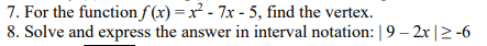 7. For the function f(x)=x² - 7x - 5, find the vertex.
8. Solve and express the answer in interval notation: | 9 - 2x|≥-6