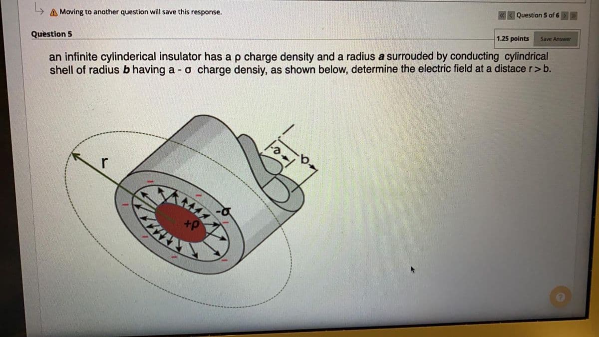 A Moving to another question willl save this response.
Question 5 of 6
Question 5
1.25 points
Save Answer
an infinite cylinderical insulator has a p charge density and a radius a surrouded by conducting cylindrical
shell of radius b having a - o charge densiy, as shown below, determine the electric field at a distace r>b.
r
