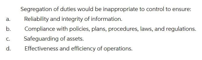 Segregation of duties would be inappropriate to control to ensure:
Reliability and integrity of information.
а.
b.
Compliance with policies, plans, procedures, laws, and regulations.
Safeguarding of assets.
С.
d.
Effectiveness and efficiency of operations.
