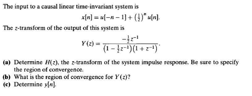 The input to a causal linear time-invariant system is
x[n] = u[-n – 1} + (})“ u[n].
The z-transform of the output of this system is
Y(z) =
(1 - 2-1)(1 + z-1)
(a) Determine H(z), the z-transform of the system impulse response. Be sure to specify
the region of convergence.
(b) What is the region of convergence for Y(z)?
(c) Determine y[n].
