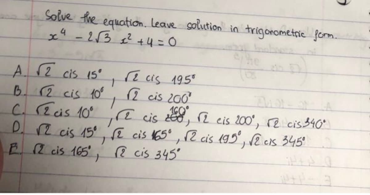 Solve the equation. Leave solution in trigonometric form.
x4 -213 e? +4=0
he
A12 cis 15°
B. (2 cis 10°
C. 2is 10
D. R cis 15 cis 165, 2 cis 195, 2 cs 345°
E 2 cis 165' 2 cis 345
2
cis 195°
2 cis 200
ye cis , i eis 200', re cis$40°
i cis 200', re cis340
