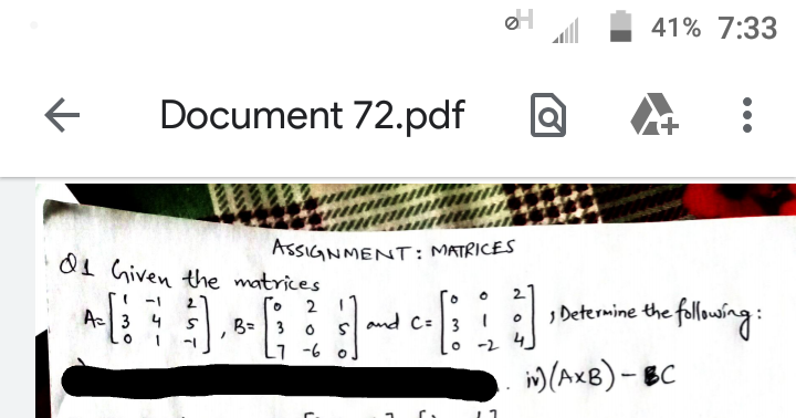 41% 7:33
Document 72.pdf
ASSIGNMENT: MATRICES
01 Given the matrices
2 1
B=3 0
1 -6 o
Го
, Determine the following:
-1
Ac3 4
and C=3
-2 4
im(AxB)- BC
•..
