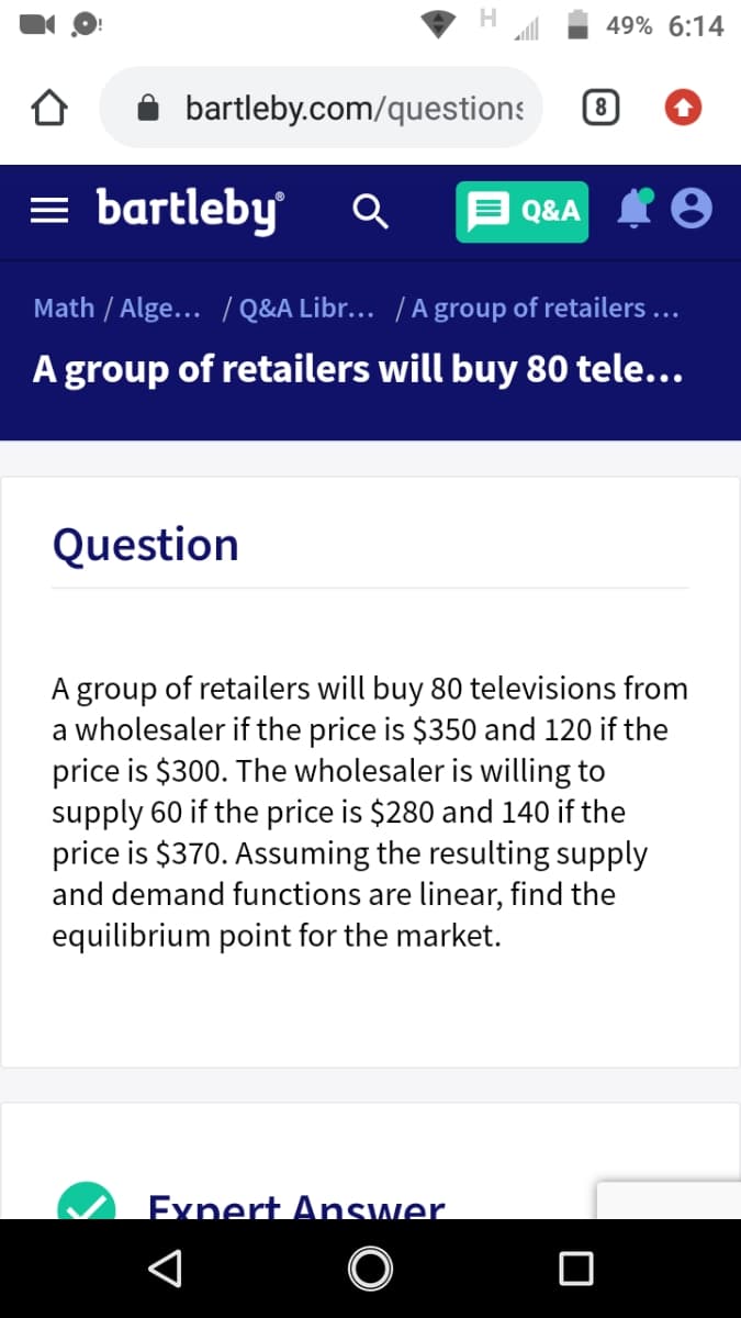 49% 6:14
bartleby.com/questions
8
= bartleby
Q&A I8
Math / Alge... / Q&A Libr... /A group of retailers ...
A group of retailers will buy 80 tele...
Question
A group of retailers will buy 80 televisions from
a wholesaler if the price is $350 and 120 if the
price is $300. The wholesaler is willing to
supply 60 if the price is $280 and 140 if the
price is $370. Assuming the resulting supply
and demand functions are linear, find the
equilibrium point for the market.
Exnert Answer.
