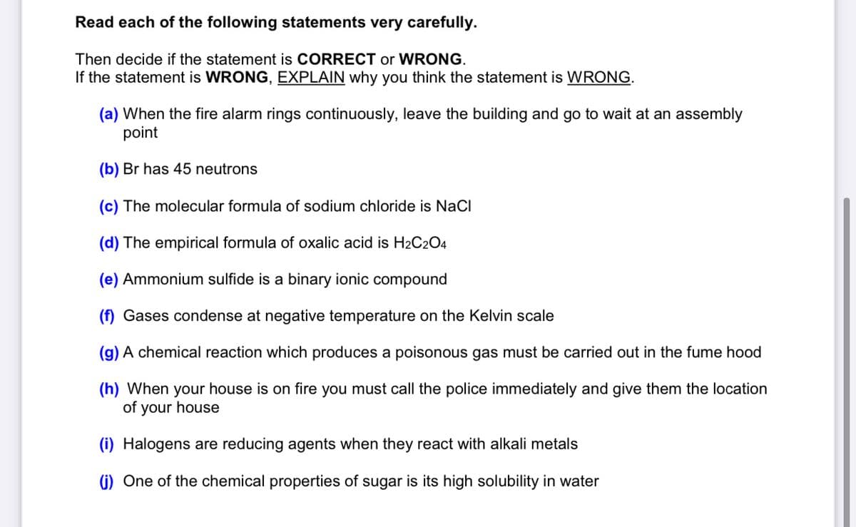 Read each of the following statements very carefully.
Then decide if the statement is CORRECT or WRONG.
If the statement is WRONG, EXPLAIN why you think the statement is WRONG.
(a) When the fire alarm rings continuously, leave the building and go to wait at an assembly
point
(b) Br has 45 neutrons
(c) The molecular formula of sodium chloride is NaCl
(d) The empirical formula of oxalic acid is H2C2O4
(e) Ammonium sulfide is a binary ionic compound
(f) Gases condense at negative temperature on the Kelvin scale
(g) A chemical reaction which produces a poisonous gas must be carried out in the fume hood
(h) When your house is on fire you must call the police immediately and give them the location
of your house
(i) Halogens are reducing agents when they react with alkali metals
(i) One of the chemical properties of sugar is its high solubility in water
