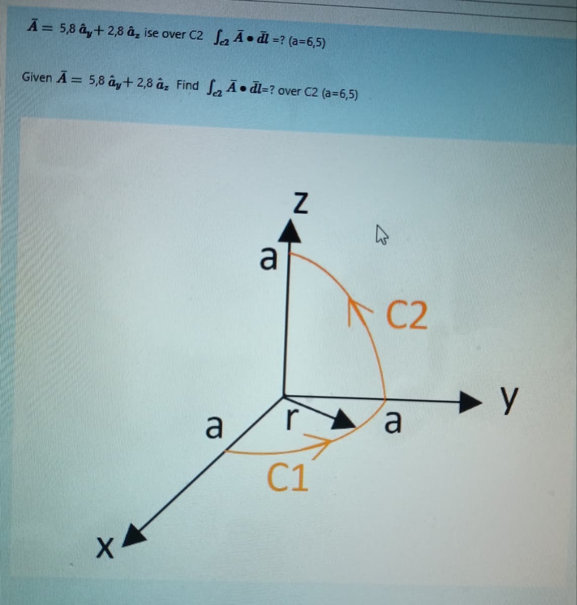 A = 5,8 â+ 2,8 â, ise over C2 Adl=? (a=6,5)
Given A = 5,8 ây+2,8 z Find A dl=? over C2 (a=6,5)
X4
a
a
Z
C1
C2
a
— у