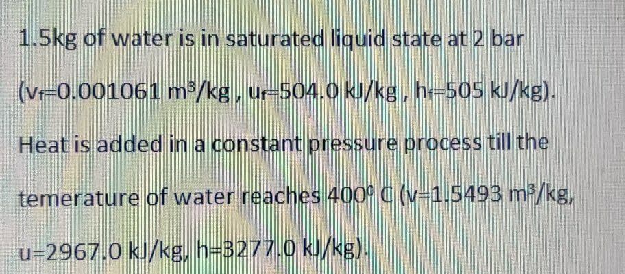 1.5kg of water is in saturated liquid state at 2 bar
(V-0.001061 m³/kg, ur-504.0 kl/kg, hr=505 kJ/kg).
Heat is added in a constant pressure process till the
temerature of water reaches 400° C (v=1.5493 m2/kg,
u=2967.0 kJ/kg, h=3277.0 kl/kg).
