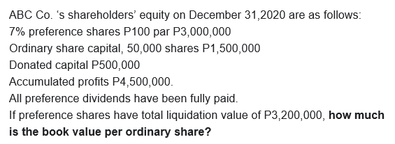 ABC Co. 's shareholders' equity on December 31,2020 are as follows:
7% preference shares P100 par P3,000,000
Ordinary share capital, 50,000 shares P1,500,000
Donated capital P500,000
Accumulated profits P4,500,000.
All preference dividends have been fully paid.
If preference shares have total liquidation value of P3,200,000, how much
is the book value per ordinary share?
