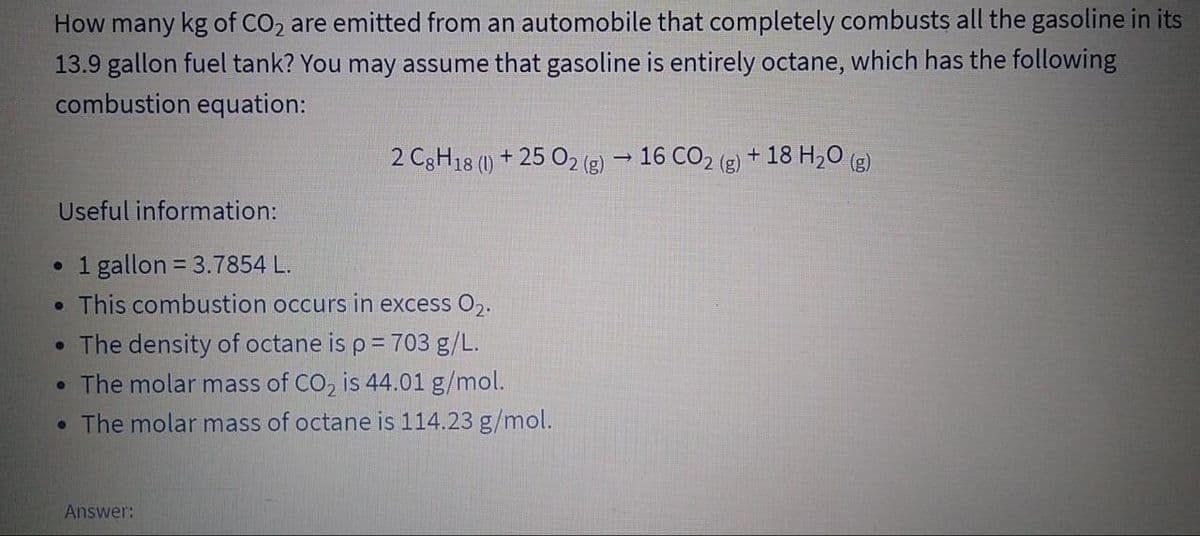 How many kg of CO2 are emitted from an automobile that completely combusts all the gasoline in its
13.9 gallon fuel tank? You may assume that gasoline is entirely octane, which has the following
combustion equation:
2 C3H18 (1) + 25 O2 (g) → 16 CO2 (g)
+ 18 H20 (g)
Useful information:
1 gallon = 3.7854 L.
• This combustion occurs in excess O2.
• The density of octane is p = 703 g/L.
• The molar mass of CO, is 44.01 g/mol.
• The molar mass of octane is 114.23 g/mol.
Answer:
