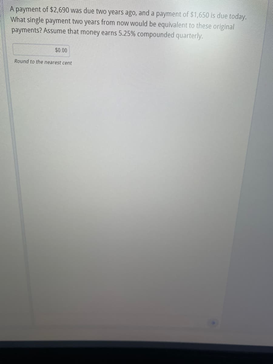 A payment of $2,690 was due two years ago, and a payment of $1,650 is due today.
What single payment two years from now would be equivalent to these original
payments? Assume that money earns 5.25% compounded quarterly.
$0.00
Round to the nearest cent