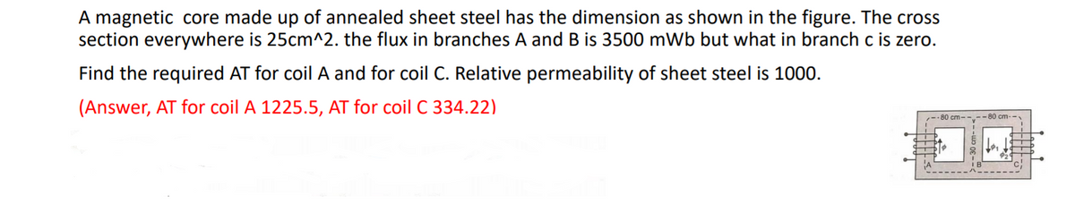 A magnetic core made up of annealed sheet steel has the dimension as shown in the figure. The cross
section everywhere is 25cm^2. the flux in branches A andB is 3500 mWb but what in branch c is zero.
Find the required AT for coil A and for coil C. Relative permeability of sheet steel is 1000.
(Answer, AT for coil A 1225.5, AT for coil C 334.22)
-- 80 cm--.--80 cm-
