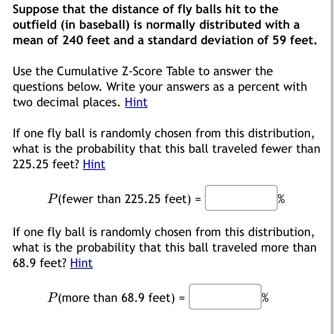 Suppose that the distance of fly balls hit to the
outfield (in baseball) is normally distributed with a
mean of 240 feet and a standard deviation of 59 feet.
Use the Cumulative Z-Score Table to answer the
questions below. Write your answers as a percent with
two decimal places. Hint
If one fly ball is randomly chosen from this distribution,
what is the probability that this ball traveled fewer than
225.25 feet? Hint
P(fewer than 225.25 feet) =
If one fly ball is randomly chosen from this distribution,
what is the probability that this ball traveled more than
68.9 feet? Hint
P(more than 68.9 feet) =
%
%
