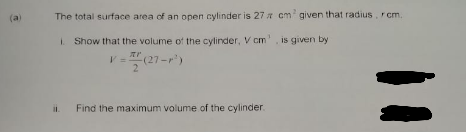 (a)
The total surface area of an open cylinder is 27 cm¹ given that radius, r cm.
i. Show that the volume of the cylinder, V cm', is given by
zr
V =
-(27-r²)
Find the maximum volume of the cylinder.