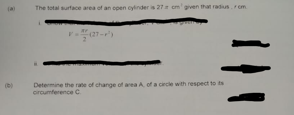 (a)
(b)
The total surface area of an open cylinder is 27 cm given that radius, rcm.
i. SHOW LITCL
is given s
(27
2
TIGARTIGUN V
Determine the rate of change of area A, of a circle with respect to its
circumference C.
V =