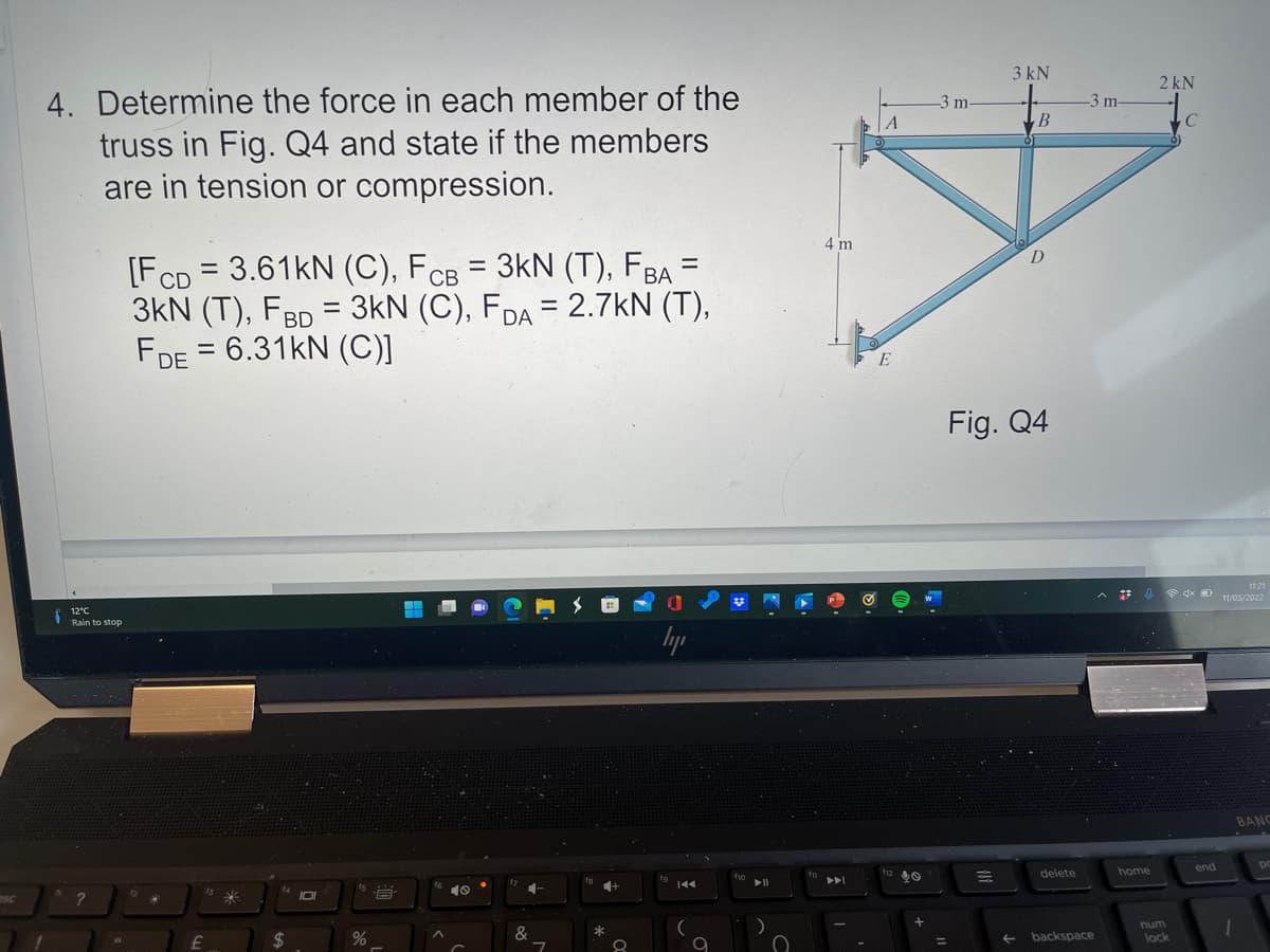 3 kN
2 kN
4. Determine the force in each member of the
truss in Fig. Q4 and state if the members
are in tension or compression.
3m-
3 m-
B
4 m
D
[FCD = 3.61KN (C), FCB = 3kN (T), FBA =
3kN (T), FBD = 3kN (C), FDA = 2.7kN (T),
FDE = 6.31KN (C)]
Fig. Q4
1121
11/05/2022
12°C
Rain to stop
hyp
BANC
home
end
f12
delete
ho
144
IO
SC
num
24
&
*
backspace
lock
