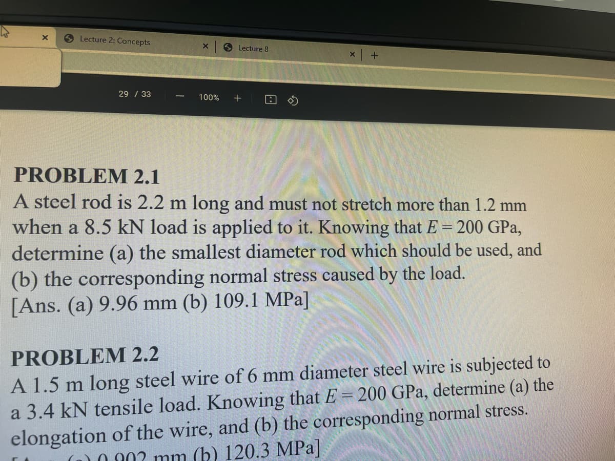 Lecture 2: Concepts
6 Lecture 8
29 / 33
100%
PROBLEM 2.1
A steel rod is 2.2 m long and must not stretch more than 1.2 mm
when a 8.5 kN load is applied to it. Knowing that E = 200 GPa,
determine (a) the smallest diameter rod which should be used, and
(b) the corresponding normal stress caused by the load.
[Ans. (a) 9.96 mm (b) 109.1 MPa]
PROBLEM 2.2
A 1.5 m long steel wire of 6 mm diameter steel wire is subjected to
a 3.4 kN tensile load. Knowing that E = 200 GPa, determine (a) the
elongation of the wire, and (b) the corresponding normal stress.
A07 mm (b) 120.3 MPa]
