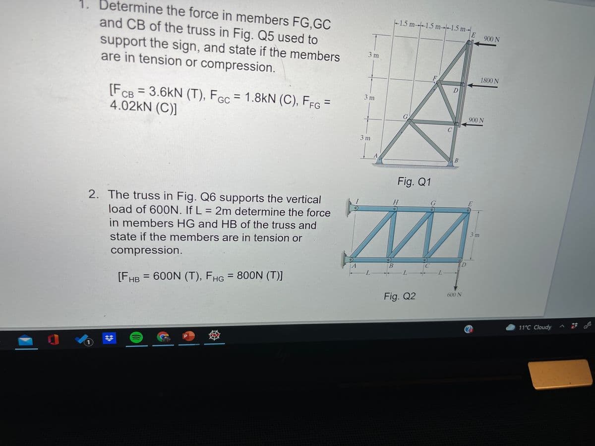 1. Determine the force in members FG,GC
and CB of the truss in Fig. Q5 used to
1.5 m-1.5 m--1.5 m-
900 N
support the sign, and state if the members
are in tension or compression.
3 m
F
1800 N
3 m
[FcB =3.6kN (T), FGc = 1.8kN (C), FfG =
4.02kN (C)]
%3D
G
900 N
3 m
A
B
Fig. Q1
G
2. The truss in Fig. Q6 supports the vertical
load of 600N. If L = 2m determine the force
in members HG and HB of the truss and
Н
%3D
3 m
state if the members are in tension or
compression.
|A
L-
L.
[FHB = 600N (T), FHG = 800N (T)]
600 N
Fig. Q2
11°C Cloudy ^
%23
1)
