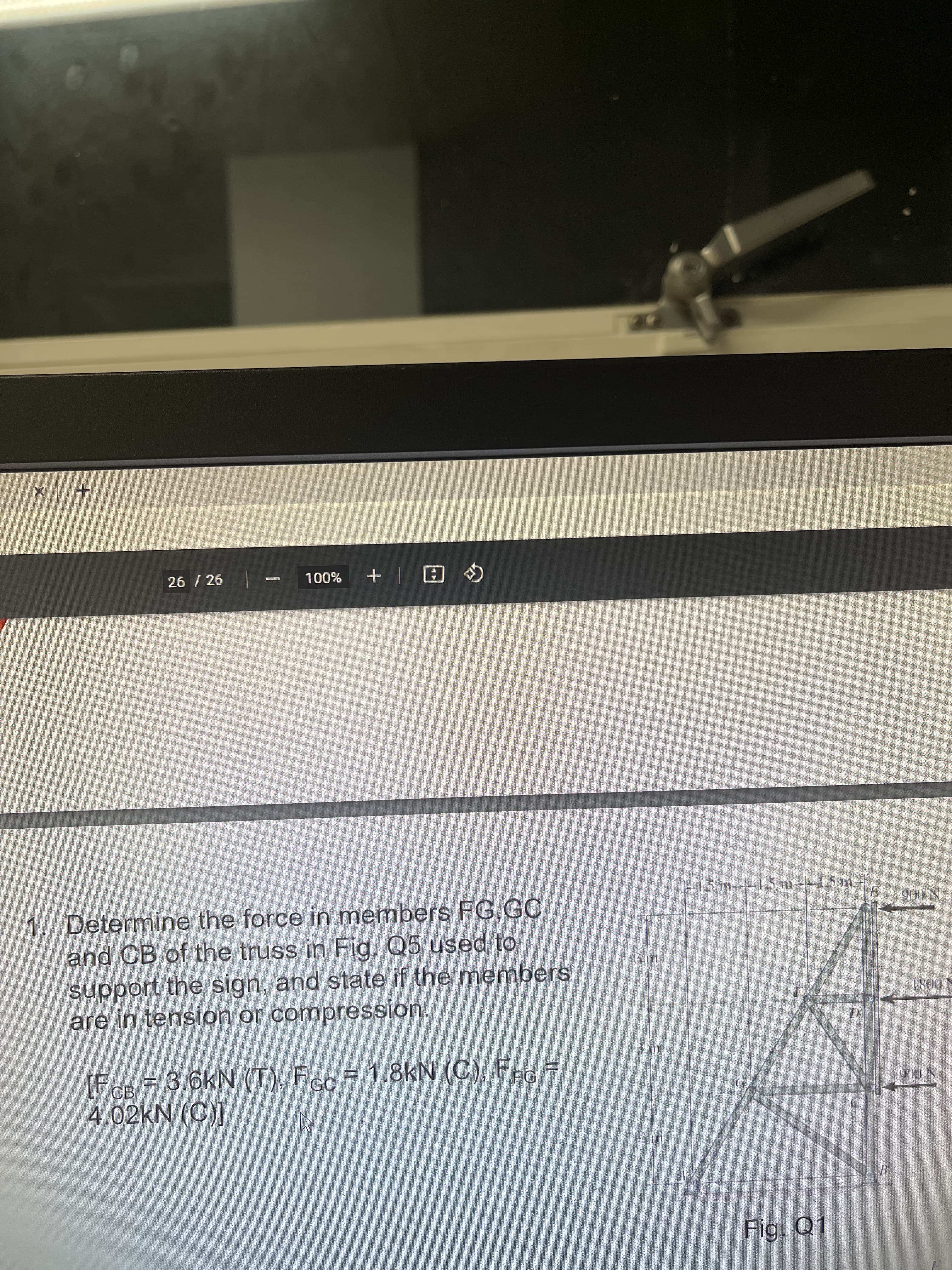 +.
26 / 26
%00L
田+
1. Determine the force in members FG,GC
and CB of the truss in Fig. Q5 used to
support the sign, and state if the members
are in tension or compression.
|-1.5 m--15 m--1.5 m-
N 006
N 0081
[FCB=3.6kN (T), Fcc = 1.8kN (C), FFG =
4.02KN (C)]
N (06
Fig. Q1
