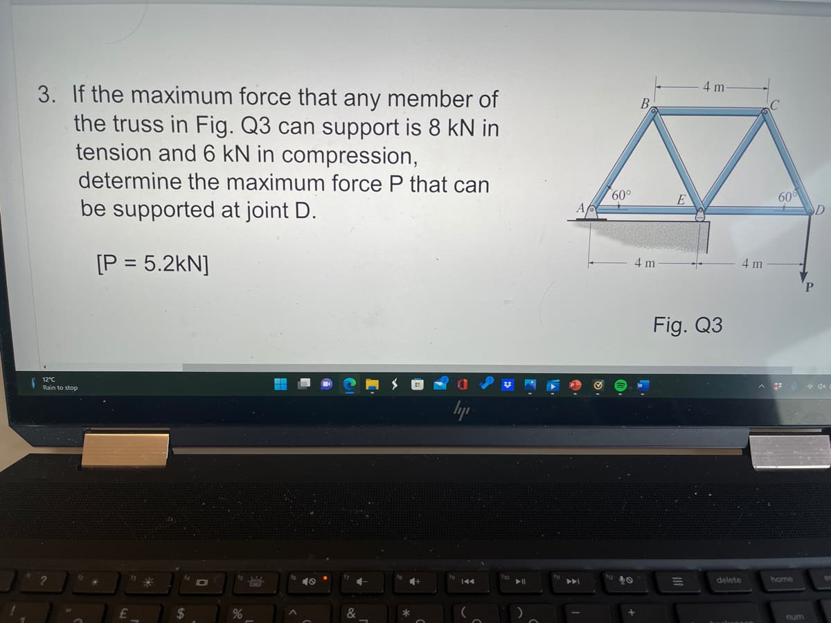 3. If the maximum force that any member of
the truss in Fig. Q3 can support is 8 kN in
tension and 6 kN in compression,
4 m
B.
determine the maximum force P that can
60°
be supported at joint D.
60
D
[P = 5.2kN]
4 m
4m
P.
Fig. Q3
12°C
Rain to stop
lyp
IDI
トト
delete
home
%24
&
num
