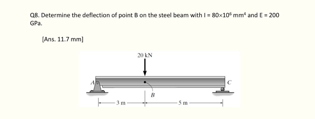 Q8. Determine the deflection of point B on the steel beam with I = 80×106 mm4 and E = 200
GPa.
[Ans. 11.7 mm]
3 m
20 KN
B
5 m