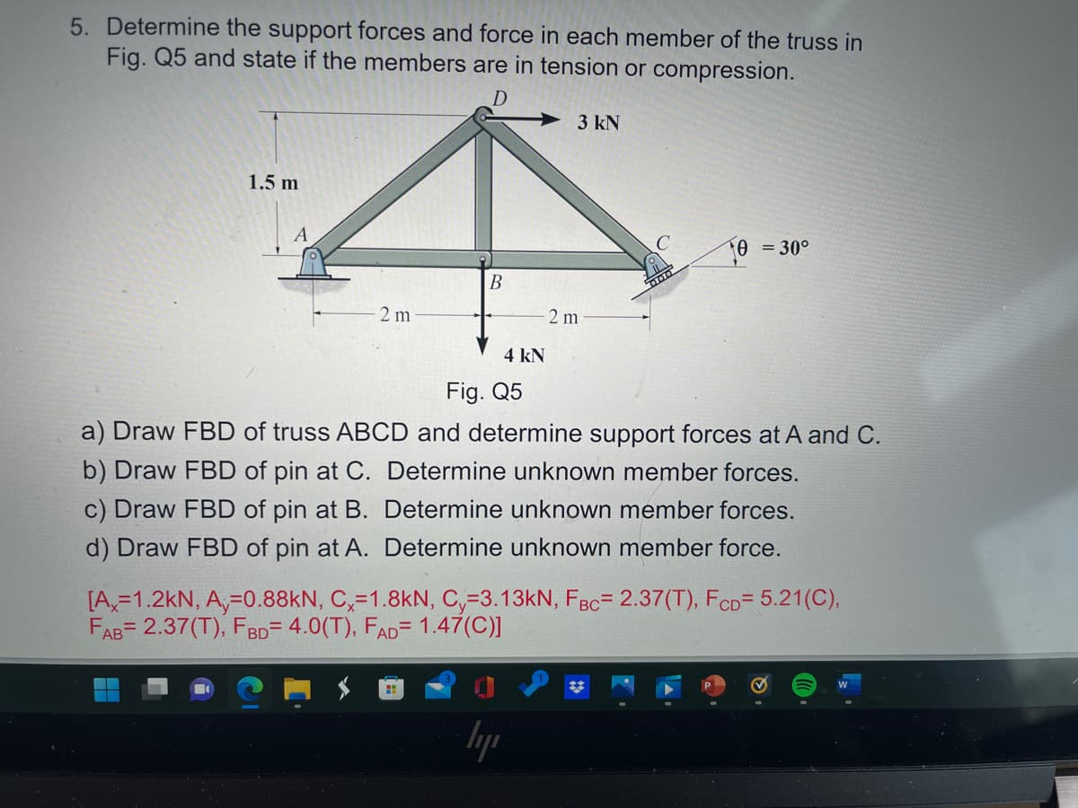 5. Determine the support forces and force in each member of the truss in
Fig. Q5 and state if the members are in tension or compression.
D
3 kN
1.5 m
A
0 = 30°
B
2 m
2 m
4 kN
Fig. Q5
a) Draw FBD of truss ABCD and determine support forces at A and C.
b) Draw FBD of pin at C. Determine unknown member forces.
c) Draw FBD of pin at B. Determine unknown member forces.
d) Draw FBD of pin at A. Determine unknown member force.
[A,=1.2kN, A,=0.88KN, C,=1.8kN, C,=3.13kN, FBc= 2.37(T), FCD= 5.21(C),
FAB= 2.37(T), FBD= 4.0(T), FAD= 1.47(C)]
lyp

