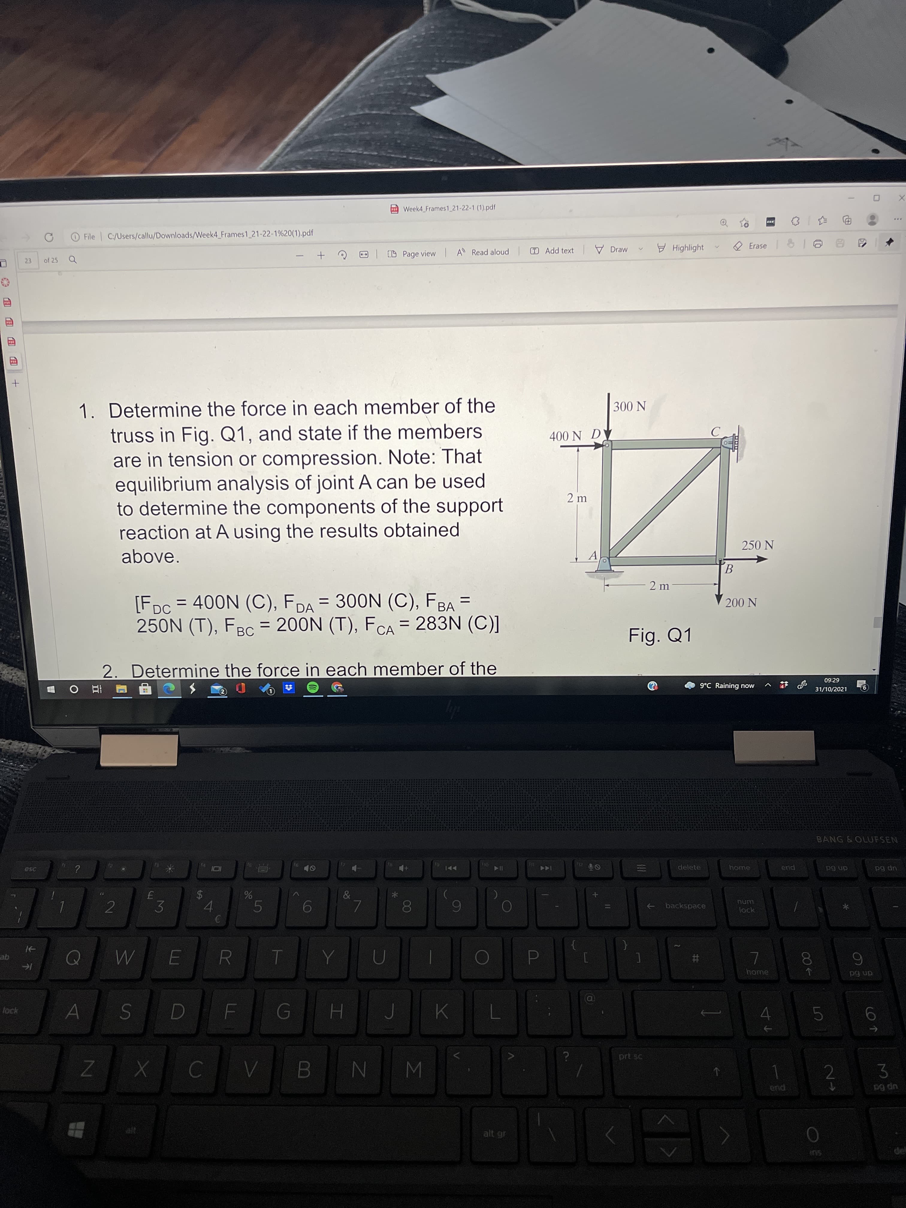 00
LL
%24
Week4 Frames1_21-22-1 (1).pdf
O File C:/Users/callu/Downloads//Week4_Frames1 21-22-1%20(1).pdf
A Read aloud
T Add text
V Draw
H Highlight
CD Page view
23
of 25
1. Determine the force in each member of the
truss in Fig. Q1, and state if the members
are in tension or compression. Note: That
equilibrium analysis of joint A can be used
to determine the components of the support
reaction at A using the results obtained
N 00
400 N DY
2 m
250 N
above.
A
B.
- 2 m
[FDc = 400N (C), FDA = 300N (C), FBA =
250N (T), FBC = 200N (T), FCA = 283N (C)]
200 N
Fig. Q1
2. Determine the force in each member of the
09:29
9°C Raining now
31/10/2021
立
BANG&OLUFSEN
esc
delete
home
114
pua
dn 6d
up Bd
&
2
->
backspace
lock
3.
4.
5.
6
R
qe
D.
home
dn 6d
lock
H.
5.
W N
2.
pua
up 6a
alt gr
del
