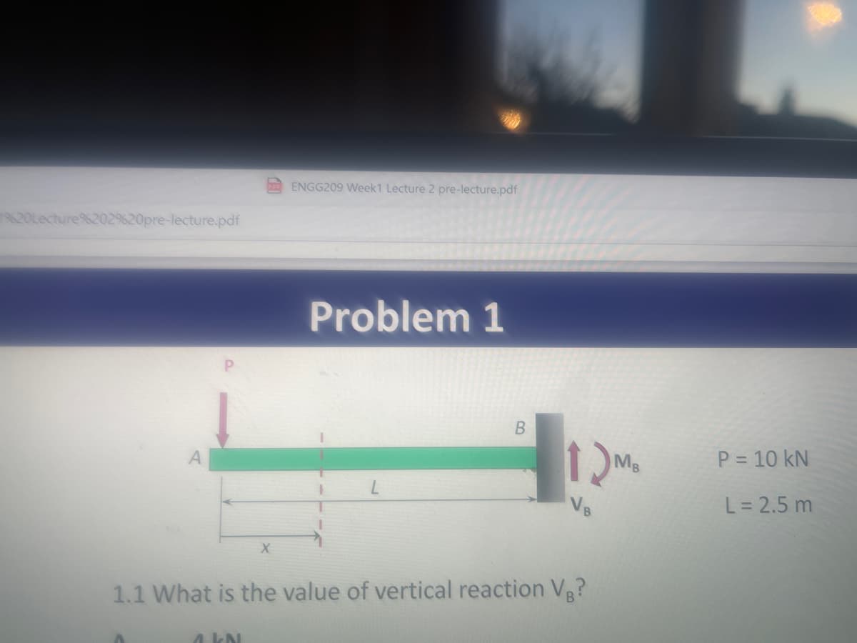 19620Lecture%202%20pre-lecture.pdf
X
A KN
ENGG209 Week1 Lecture 2 pre-lecture.pdf
Problem 1
B
12M₂
MB
1.1 What is the value of vertical reaction VB?
P = 10 KN
L = 2.5 m